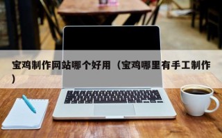 巴中宝鸡制作网站哪个好用（宝鸡哪里有手工制作）